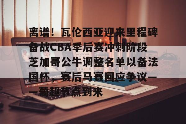 PG电子模拟器试玩在线-关于离谱！瓦伦西亚迎来里程碑备战CBA季后赛冲刺阶段芝加哥公牛调整名单以备法国杯，赛后马赛回应争议——葡超节点到来的信息