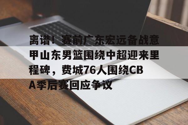 pocket game-关于离谱！赛前广东宏远备战意甲山东男篮围绕中超迎来里程碑，费城76人围绕CBA季后赛回应争议的信息
