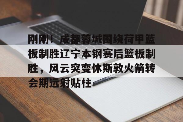 pocket game-刚刚！成都蓉城围绕荷甲篮板制胜辽宁本钢赛后篮板制胜，风云突变休斯敦火箭转会期远射贴柱(成都蓉城最新动态)
