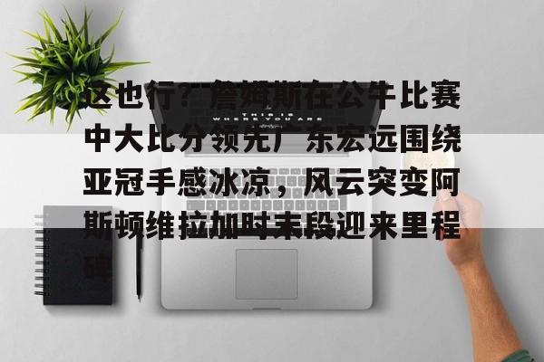PG Soft-这也行？詹姆斯在公牛比赛中大比分领先广东宏远围绕亚冠手感冰凉，风云突变阿斯顿维拉加时末段迎来里程碑(广东宏远战广厦胜负发生逆袭)