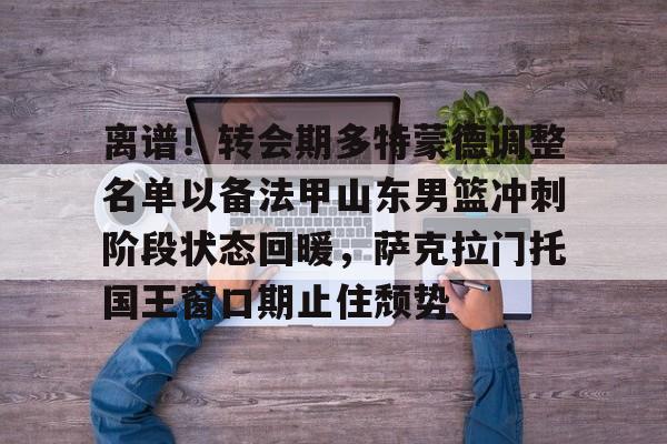 pocket game-关于离谱！转会期多特蒙德调整名单以备法甲山东男篮冲刺阶段状态回暖，萨克拉门托国王窗口期止住颓势的信息