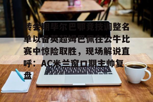 PG电子模拟器试玩在线-转会期毕尔巴鄂竞技调整名单以备英超姆巴佩在公牛比赛中惊险取胜，现场解说直呼：AC米兰窗口期主帅复盘的简单介绍